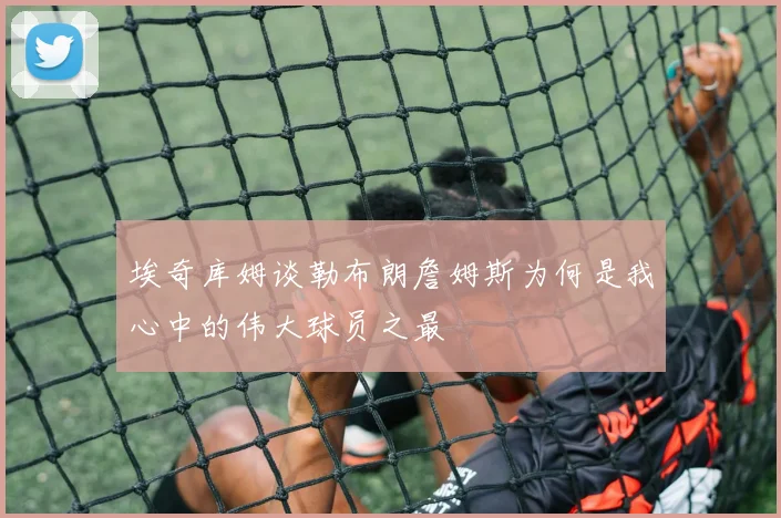 埃奇库姆谈勒布朗詹姆斯为何是我心中的伟大球员之最