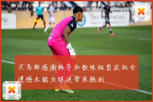 买乌郎感谢韩导和教练组首发机会遗憾未能为球迷带来胜利