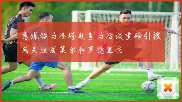 意媒称马洛塔赴皇马洽谈重磅引援或关注居莱尔和罗德里戈