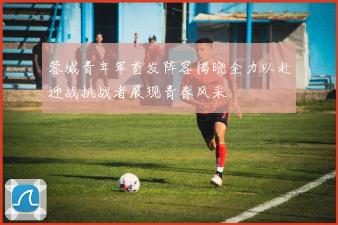 蓉城青年军首发阵容揭晓全力以赴迎战挑战者展现青春风采