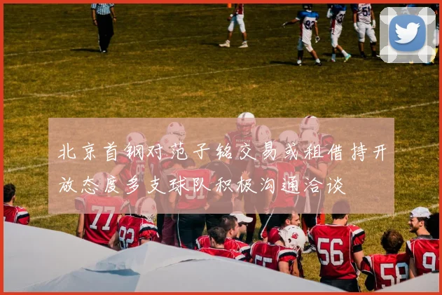 北京首钢对范子铭交易或租借持开放态度多支球队积极沟通洽谈