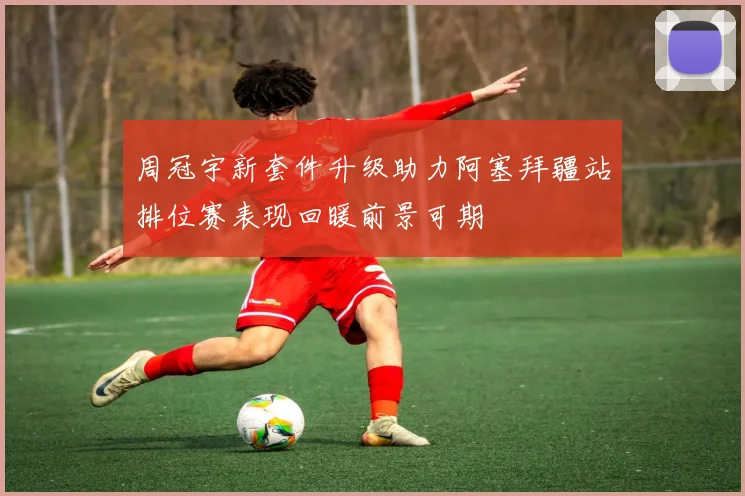 周冠宇新套件升级助力阿塞拜疆站排位赛表现回暖前景可期