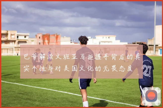 巴爷解读文班亚马拒握手背后的真实个性与对美国文化的无畏态度