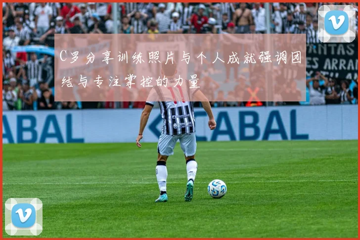 C罗分享训练照片与个人成就强调团结与专注掌控的力量