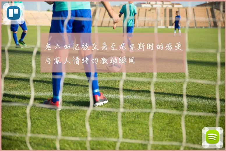老六回忆被交易至尼克斯时的感受与家人情绪的激动瞬间
