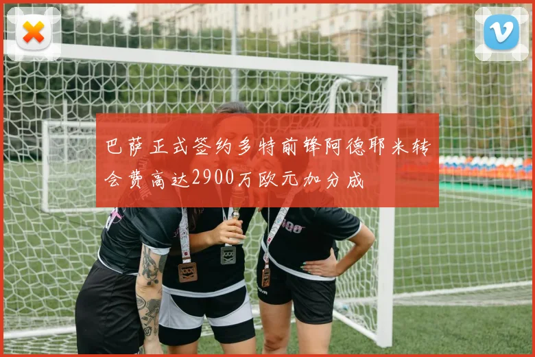 巴萨正式签约多特前锋阿德耶米转会费高达2900万欧元加分成