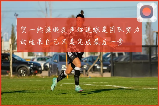 贺一然谦逊发声称进球是团队努力的结果自己只是完成最后一步