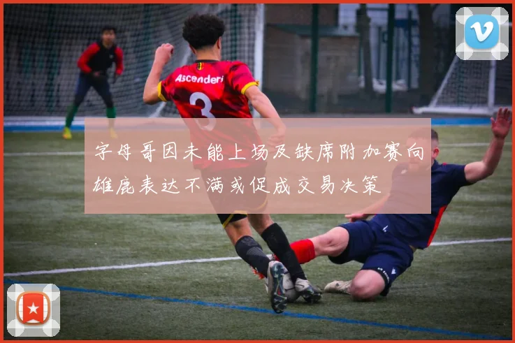 字母哥因未能上场及缺席附加赛向雄鹿表达不满或促成交易决策