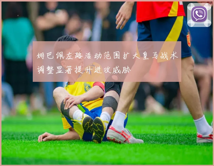 姆巴佩左路活动范围扩大皇马战术调整显著提升进攻威胁