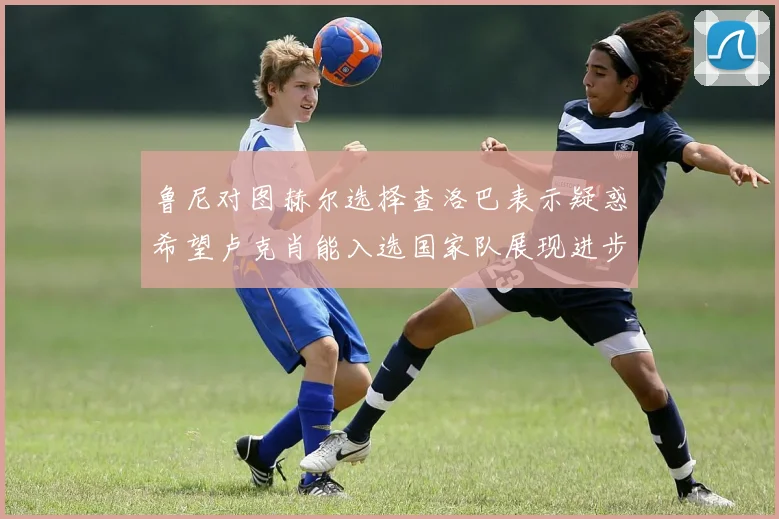 鲁尼对图赫尔选择查洛巴表示疑惑希望卢克肖能入选国家队展现进步