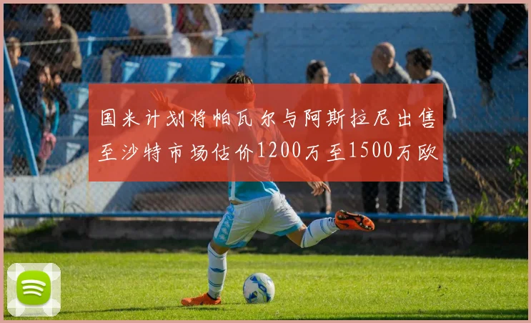 国米计划将帕瓦尔与阿斯拉尼出售至沙特市场估价1200万至1500万欧元