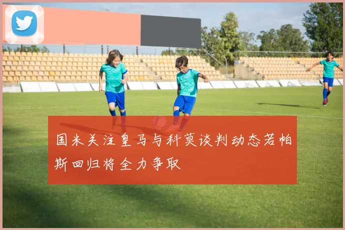 国米关注皇马与科莫谈判动态若帕斯回归将全力争取