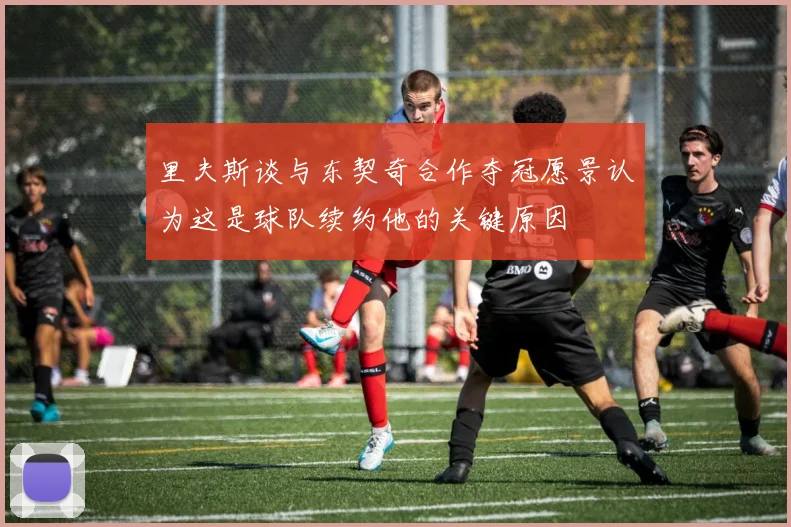 里夫斯谈与东契奇合作夺冠愿景认为这是球队续约他的关键原因