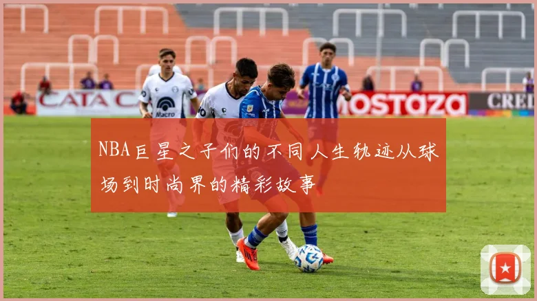 NBA巨星之子们的不同人生轨迹从球场到时尚界的精彩故事