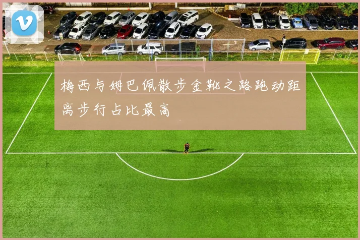 梅西与姆巴佩散步金靴之路跑动距离步行占比最高
