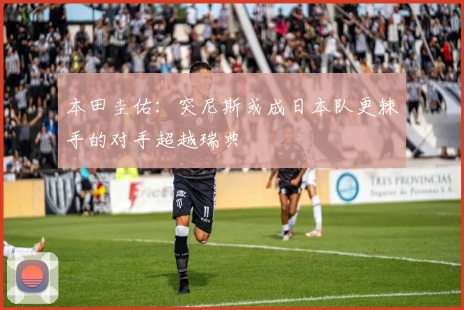 本田圭佑：突尼斯或成日本队更棘手的对手超越瑞典
