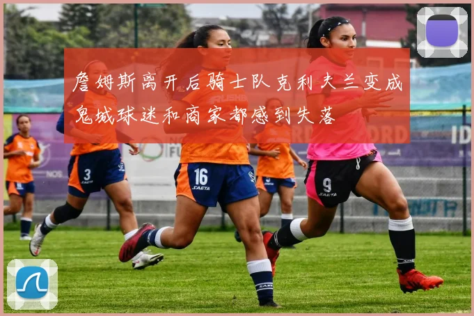 詹姆斯离开后骑士队克利夫兰变成鬼城球迷和商家都感到失落